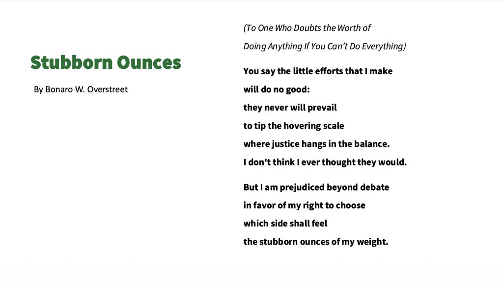 The top left of the image is green title text on a white background that reads: "Stubborn Ounces". Immediately under this is smaller black text that reads: By Bonaro W. Overstreet.

On the left side of the image is the poem in black text, the first paragraph is in italics, the second and third are in bold. It reads:

(To One Who Doubts the Worth of Doing Anything If You Can’t Do Everything)

You say the little efforts that I make will do no good: they never will prevail to tip the hovering scale where justice hangs in the balance. I don't think I ever thought they would.

But I am prejudiced beyond debate in favor of my right to choose which side shall feel the stubborn ounces of my weight.


